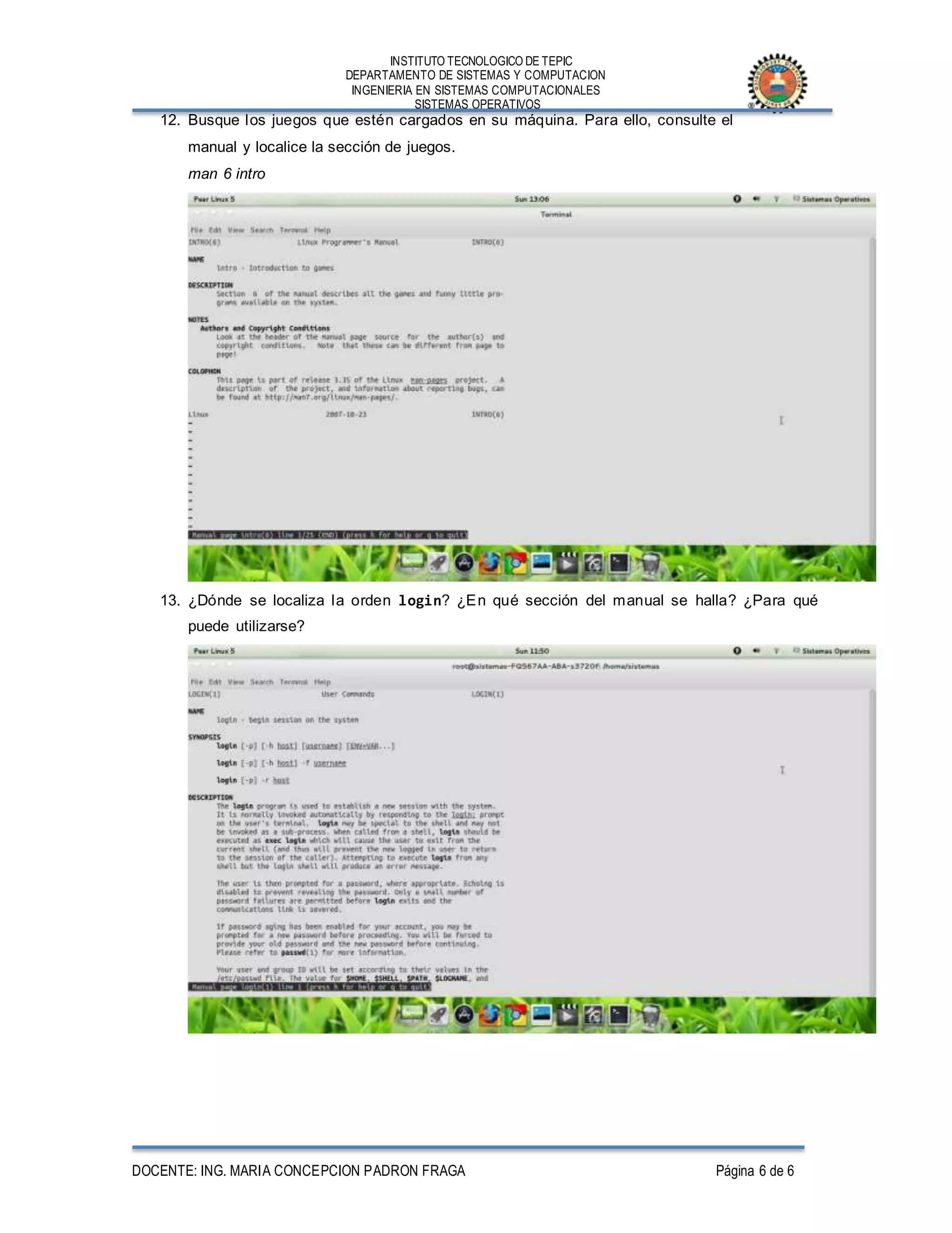 INSTITUTO TECNOLOGICO DE TEPIC
DEPARTAMENTO DE SISTEMAS Y COMPUTACION
INGENIERIA EN SISTEMAS COMPUTACIONALES
SISTEMAS OPERATIVOS
DOCENTE: ING. MARIA CONCEPCION PADRON FRAGA Página 6 de 6
12. Busque los juegos que estén cargados en su máquina. Para ello, consulte el
manual y localice la sección de juegos.
man 6 intro
13. ¿Dónde se localiza la orden login? ¿En qué sección del manual se halla? ¿Para qué
puede utilizarse?
 
