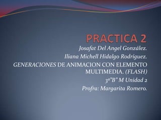 Josafat Del Angel González.
               Iliana Michell Hidalgo Rodríguez.
GENERACIONES DE ANIMACION CON ELEMENTO
                        MULTIMEDIA. (FLASH)
                                3ª”B” M Unidad 2
                      Profra: Margarita Romero.
 