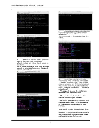 SISTEMAS OPERATIVOS 1.UNIDAD 5.Practica 1.
.
3
b. Realice de nuevo la misma operación
pero en este caso sobre un directorio.
¿Puede realizar un enlace blando sobre un
directorio?
No se puede, marca un error en la terminal
cuando es un enlace fuerte, pero si se puede
con un enlace blando.
c. Cree un enlace blando sobre el archivo
original de la pregunta a) ¿Cuántos enlaces
tiene ahora?
Con el comando ls –il muestra un total de 1
enlace.
d. Borre el archivo original.¿Puede
acceder a los datos a través del enlace débil?
¿Y a través del enlace fuerte? ¿Qué ocurre si
creamos un archivo con el mismo nombre que
el que hemos borrado? ¿Puede acceder a los
datos a través del enlace débil? ¿Y a través del
enlace fuerte?
*No se puede acceder desde el enlace
débil al archivo original borrado.
*Si se puede acceder desde el enlace
fuerte al archivo original borrado.
*Se vuelve a establecer el contenido pero
solo en el enlace débil y en el enlace fuerte
se queda como anteriormente se había
borrado.
*Si se puede acceder desde el enlace débil.
*También se puede acceder desde el enlace
fuerte, pero con la información que tenía el
archivo anterior que fue borrado.
 