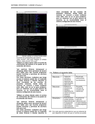 SISTEMAS OPERATIVOS 1.UNIDAD 5.Practica 1.
.
5
e. Intente realizar un enlace fuerte sobre
el archivo de contraseñas del sistema.
¿Qué ocurre? ¿Por qué? Realice un enlace
blando. ¿Qué ocurre? ¿Por qué?
*Utilizan un enlace fuerte sobre el archivo de
contraseñas del sistema si se puede ver el
contenido del mismo.
*por qué=Los ficheros /etc/passwd y
/etc/group deben tener permisos de lectura
para todos para que muchos programas
puedan funcionar y permisos de escritura
solo para root.
Con estos permisos, cualquiera que tenga
acceso al sistema puede leer el contenido
de estos ficheros e intentar descifrar la
clave encriptada de las cuentas. En
pequeños sistemas, donde todos los
usuarios se conocen y existe confianza
entre ellos, esto no es un gran problema,
pero en sistemas con un gran número de
usuarios, no es recomendable tener el
sistema configurado de esta manera.
*Utilizan un enlace blando sobre el archivo
de contraseñas del sistema si se puede ver
el contenido del mismo.
*por qué=Los ficheros /etc/passwd y
/etc/group deben tener permisos de lectura
para todos para que muchos programas
puedan funcionar y permisos de escritura
solo para root.
Con estos permisos, cualquiera que tenga
acceso al sistema puede leer el contenido
de estos ficheros e intentar descifrar la
clave encriptada de las cuentas. En
pequeños sistemas, donde todos los
usuarios se conocen y existe confianza
entre ellos, esto no es un gran problema,
pero en sistemas con un gran número de
usuarios, no es recomendable tener el
sistema configurado de esta manera.
2.4. Rellene al siguiente tabla:
Directorio / Todos los
archivos y
directorios
dependen de
este directorio
raíz o root.
No por que
abarca todos
los directorios.
Directorio . Este es un
directorio de
trabajo y
depende en la
sesión en la que
estemos
iniciados.
Se puede
cambiar de
usuario o de
sesión (si).
Directorio ~ Este directorio
puede cambiar
dependiendo de
la asignación
que le dé el
administrador
del sistema (si).
Si porque es
solo una
referencia y por
el administrador
puede asignarlo
(si).
2.5. Con este ejercicio pretendemos que se entienda de
qué depende el hecho de que un archivo se pueda
 