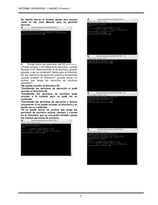 SISTEMAS OPERATIVOS 1.UNIDAD 5.Practica 1.
.
7
Se intentó borrar el archivo desde otro usuario
como lo fue Juan Manuel, pero no permitió
borrarlo.
e. Ponga todos los permisos del D2 a d---------.
¿Puede acceder a él? Active el de ejecución, ¿puede
acceder a él? Active también el de escritura, ¿puede
acceder y ver su contenido? Active para el directorio
D2 los permisos de ejecución y lectura únicamente
¿puede acceder al directorio? ¿puede borrar un
archivo que tenga los permisos de escritura
activados?
*No puedo acceder al directorio D2.
*Cambiando los permisos de ejecución si pude
acceder al directorio D2.
*Cambiando los permisos de escritura pude
acceder a la carpeta, pero no pude ver su
contenido.
*Cambiando los permisos de ejecución y lectura
únicamente si se puede acceder al directorio y se
puede ver su contenido.
*Si se puede borrar un archivo que tenga los
permisos de escritura activos, siempre y cuando
en el directorio que se encuentre también posea
los mismos permisos de escritura.
 