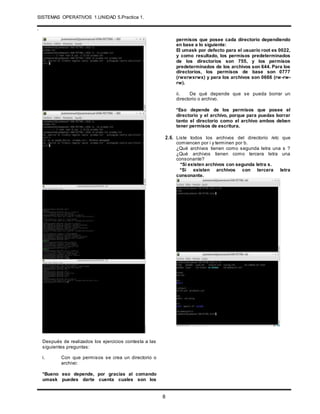 SISTEMAS OPERATIVOS 1.UNIDAD 5.Practica 1.
.
8
Después de realizados los ejercicios contesta a las
siguientes preguntas:
i. Con que permisos se crea un directorio o
archivo:
*Bueno eso depende, por gracias al comando
umask puedes darte cuenta cuales son los
permisos que posee cada directorio dependiendo
en base a lo siguiente:
El umask por defecto para el usuario root es 0022,
y como resultado, los permisos predeterminados
de los directorios son 755, y los permisos
predeterminados de los archivos son 644. Para los
directorios, los permisos de base son 0777
(rwxrwxrwx) y para los archivos son 0666 (rw-rw-
rw).
ii. De qué depende que se pueda borrar un
directorio o archivo.
*Eso depende de los permisos que posee el
directorio y el archivo, porque para puedas borrar
tanto el directorio como el archivo ambos deben
tener permisos de escritura.
2.6. Liste todos los archivos del directorio /etc que
comiencen por i y terminen por b.
¿Qué archivos tienen como segunda letra una s ?
¿Qué archivos tienen como tercera letra una
consonante?
*Si existen archivos con segunda letra s.
*Si existen archivos con tercera letra
consonante.
 