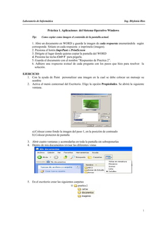 Laboratorio de Informática                                                         Ing. Bhylenia Rios


                     Práctica 1. Aplicaciones del Sistema Operativo Windows

        Tip:    Como copiar como imagen el contenido de la pantalla actual.

        1. Abre un documento en WORD y guarda la imagen de cada respuesta enumerándola según
        corresponda Sitúate en cada respuesta e imprímela (imagen).
        2. Presiona el botón ImprPant o PrintScreen
        3. Dirígete al lugar donde quieras copiar la pantalla del WORD
        4. Presiona las teclas Ctrl+V para pegarla.
        5. Guarda el documento con el nombre ”Respuestas de Practica 2”.
        6. Adhiere una respuesta textual de cada pregunta con los pasos que hizo para resolver la
           solución.

EJERCICIO
   1. Con la ayuda de Paint personalizar una imagen en la cual se debe colocar un mensaje su
      nombre
   2. Activa el menú contextual del Escritorio. Elige la opción Propiedades. Se abrirá la siguiente
      ventana.




        a) Colocar como fondo la imagen del paso 1, en la posición de centreado
        b) Colocar protector de pantalla

    3. Abrir cuatro ventanas y acomodarlas en toda la pantalla sin sobreponerlas
    4. Dentro de mis documentos revisar las diferentes vistas




    5. En el escritorio crear las siguientes carpetas




                                                                                                   1
 