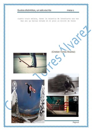 Gustos distintitos, un solo escrito mesa 1
Cristian Torres Álvarez 9-2 Página 6
cuanto truco exista, tener la valentía de levantarte una vez
mas así ya hallas estado en el piso un millón de veces
(Cristian Torres Álvarez)
 