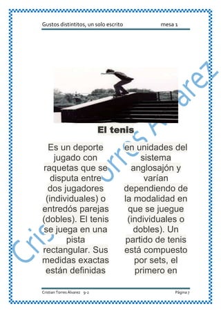 Gustos distintitos, un solo escrito mesa 1
Cristian Torres Álvarez 9-2 Página 7
El tenis
Es un deporte
jugado con
raquetas que se
disputa entre
dos jugadores
(individuales) o
entredós parejas
(dobles). El tenis
se juega en una
pista
rectangular. Sus
medidas exactas
están definidas
en unidades del
sistema
anglosajón y
varían
dependiendo de
la modalidad en
que se juegue
(individuales o
dobles). Un
partido de tenis
está compuesto
por sets, el
primero en
 