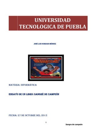 UNIVERSIDAD
TECNOLOGICA DE PUEBLA
José Luis Gordian Méndez

Materia: informática

Ensayo de un libro: sangré de campeón

Fecha: 27 de octubre del 2013
1
Sangre de campeón

 