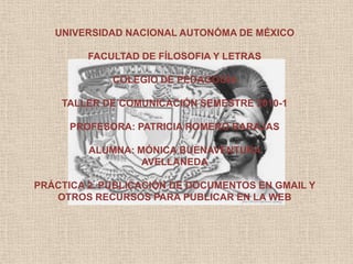 UNIVERSIDAD NACIONAL AUTONÓMA DE MÉXICO FACULTAD DE FÍLOSOFIA Y LETRAS COLEGIO DE PEDAGOGÍA  TALLER DE COMUNICACIÓN SEMESTRE 2010-1 PROFESORA: PATRICIA ROMERO BARAJAS ALUMNA: MÓNICA BUENAVENTURA  AVELLANEDA PRÁCTICA 2. PUBLICACIÓN DE DOCUMENTOS EN GMAIL Y OTROS RECURSOS PARA PUBLICAR EN LA WEB 