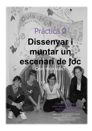 Pràctica 2
  Dissenyar i
  muntar un
escenari de joc
   Quin món vols?




              Cristina Martín Espejo
           Esther Mercadal Cantallops
              Francina Torres Salord
                 Pilar Salord Moll
           Segon de Grau en Educació Infantil
                      Curs 2010-2011
           Estratègies d’Intervenció educativa
                  Professora: Cristina Moll
       1
 