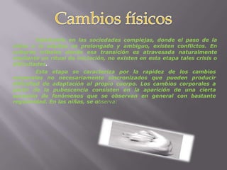 Cambios físicos	Solamente en las sociedades complejas, donde el paso de la niñez a la adultez es prolongado y ambiguo, existen conflictos. En culturas tribales donde esa transición es atravesada naturalmente mediante un ritual de iniciación, no existen en esta etapa tales crisis o dificultades.	Esta etapa se caracteriza por la rapidez de los cambios corporales no necesariamente sincronizados que pueden producir dificultad de adaptación al propio cuerpo. Los cambios corporales a partir de la pubescencia consisten en la aparición de una cierta sucesión de fenómenos que se observan en general con bastante regularidad. En las niñas, se observa: