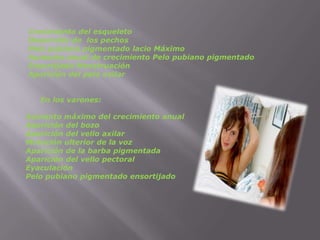 Crecimiento del esqueleto                                                                                                                                             Desarrollo de los pechosPelo pubiano pigmentado lacio Máximo                                                                                                                     Aumento anual de crecimiento Pelo pubiano pigmentado Ensortijado MenstruaciónAparición del pelo axilar     En los varones:Aumento máximo del crecimiento anualAparición del bozoAparición del vello axilarMutación ulterior de la vozAparición de la barba pigmentadaAparición del vello pectoralEyaculaciónPelo pubiano pigmentado ensortijado