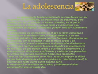 La adolescencia	La adolescencia fundamentalmente se caracteriza por ser un periodo de aprendizaje, de crecimiento, de desarrollo, pero también por ser un periodo –a veces- convulso, en el que el adolescente se enfrenta a nuevos retos y a momentos que, dependiendo de algunas cuestiones, pueden resultar sumamente difíciles.La adolescencia es un momento en el que el joven comienza a desarrollarse tanto física como psicológicamente, y en ese desarrollo psíquico, intervienen muchos factores relacionados con el ambiente, con la sociedad, y con el marco social y de amistades en el que el adolescente se desenvuelve diariamente.Es cierto que muchos padres temen la llegada a la adolescencia de sus hijos, ya que tienen miedo a que éste se descontrole y a que aparezcan situaciones conflictivas y violentas que perturben las relaciones mutuas existentes hasta esos momentos.Tener un hijo adolescente no es fácil, aunque tampoco es difícil, ya que todo depende de cómo sus padresse  relacionencon él, la libertad que hasta cierto punto puedan darle, la comunicación existente entre ellos, y sobretodo el nivel comunicativo que se pueda dar.