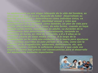La adolescencia es una etapa relevante de la vida del hombre, es una etapa en que el joven, después de haber  desarrollado su función reproductiva y determinarse como individuo único, va definiendo su personalidad, identidad sexual y roles que desempeñará en la sociedad, como también, un plan de vida para decidir qué orientación va a tener, de esta forma , cuando ya haya logrado estas metas, constituirse en adulto. La duración de la adolescencia está determinada culturalmente, variando su extensión de horas, en ritos de iniciación, a 8 o 9 años en la sociedad urbana de clase media chilena. A lo largo de la investigación se ha visto una evolución en la teoría para ajustarse a los cambios ocurridos en este período de la vida, como son la realidad de la drogadicción, embarazo, delincuencia, etc. que antes no habían recibido la suficiente atención y que cada vez ocurre de forma más precoz con consecuencias para el desarrollo del adolescente bastante importantes