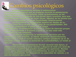 Cambios psicológicos	Cambios psicológicos durante la adolescencia:Los cambios psicológicos que se producen durante la adolescencia, son producto de todos los factores vistos recientemente; en las próximas líneas se resumirán de una forma clara y practica, para que el lector, pueda asimilarlas de mejor forma. Algunos de los puntos que van a ser presentados  ya fueron explicitados anteriormente.	·Invencibilidad: el adolescente explora los límites de su entorno, tanto de su propio  físico, como de sus posibilidades. Ello trae como consecuencia el gusto por el riesgo. Egocentrismo: el adolescente se siente el centro de atención porque se está descubriendo a sí mismo, y para él, no hay nada más importante en ese momento.	. Audiencia imaginaria: el adolescente, nervioso por los cambios que está viviendo, se siente observado constantemente, parece como si todo el mundo estuviera siempre pendiente de él. Es entonces cuando aparece la sensación de vulnerabilidad y el miedo al ridículo.	·Iniciación del pensamiento formal: durante esta época, el adolescente comienza a hacer teorías y dispone de toda una serie de argumentos y análisis que pueden justificar sus opiniones. Muchas veces, estos argumentos son contradictorios, lo cual no importa mucho al adolescente. Ha descubierto su capacidad de razonar, y la ejercita siempre que puede.