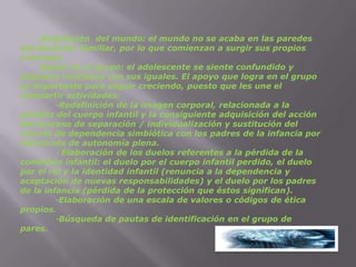.Ampliación  del mundo: el mundo no se acaba en las paredes del domicilio familiar, por lo que comienzan a surgir sus propios intereses.	. Apoyo en el grupo: el adolescente se siente confundido y adquiere confianza con sus iguales. El apoyo que logra en el grupo es importante para seguir creciendo, puesto que les une el compartir actividades.	·Redefinición de la imagen corporal, relacionada a la pérdida del cuerpo infantil y la consiguiente adquisición del acción del proceso de separación / individualización y sustitución del vínculo de dependencia simbiótica con los padres de la infancia por relaciones de autonomía plena.	· Elaboración de los duelos referentes a la pérdida de la condición infantil: el duelo por el cuerpo infantil perdido, el duelo por el rol y la identidad infantil (renuncia a la dependencia y aceptación de nuevas responsabilidades) y el duelo por los padres de la infancia (pérdida de la protección que éstos significan).	·Elaboración de una escala de valores o códigos de ética propios.	·Búsqueda de pautas de identificación en el grupo de pares.