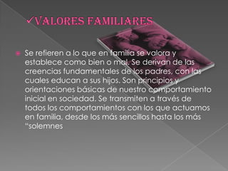 Valores familiaresSe refieren a lo que en familia se valora y establece como bien o mal. Se derivan de las creencias fundamentales de los padres, con las cuales educan a sus hijos. Son principios y orientaciones básicas de nuestro comportamiento inicial en sociedad. Se transmiten a través de todos los comportamientos con los que actuamos en familia, desde los más sencillos hasta los más “solemnes