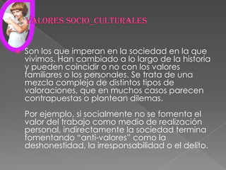 Valores socio_culturalesSon los que imperan en la sociedad en la que vivimos. Han cambiado a lo largo de la historia y pueden coincidir o no con los valores familiares o los personales. Se trata de una mezcla compleja de distintos tipos de valoraciones, que en muchos casos parecen contrapuestas o plantean dilemas.Por ejemplo, si socialmente no se fomenta el valor del trabajo como medio de realización personal, indirectamente la sociedad termina fomentando “anti-valores” como la deshonestidad, la irresponsabilidad o el delito.