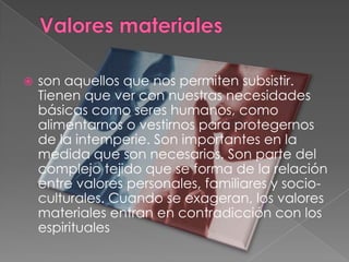 Valores materialesson aquellos que nos permiten subsistir. Tienen que ver con nuestras necesidades básicas como seres humanos, como alimentarnos o vestirnos para protegernos de la intemperie. Son importantes en la medida que son necesarios. Son parte del complejo tejido que se forma de la relación entre valores personales, familiares y socio-culturales. Cuando se exageran, los valores materiales entran en contradicción con los espirituales