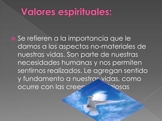  Valores espirituales:Se refieren a la importancia que le damos a los aspectos no-materiales de nuestras vidas. Son parte de nuestras necesidades humanas y nos permiten sentirnos realizados. Le agregan sentido y fundamento a nuestras vidas, como ocurre con las creencias religiosas