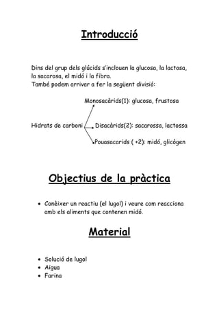 Introducció


Dins del grup dels glúcids s’inclouen la glucosa, la lactosa,
la sacarosa, el midó i la fibra.
També podem arrivar a fer la següent divisió:

                     Monosacàrids(1): glucosa, frustosa



Hidrats de carboni       Disacàrids(2): sacarossa, lactossa

                         Pouasacarids ( +2): midó, glicògen




      Objectius de la pràctica

     Conèixer un reactiu (el lugol) i veure com reacciona
     amb els aliments que contenen midó.


                        Material

     Solució de lugol
     Aigua
     Farina
 
