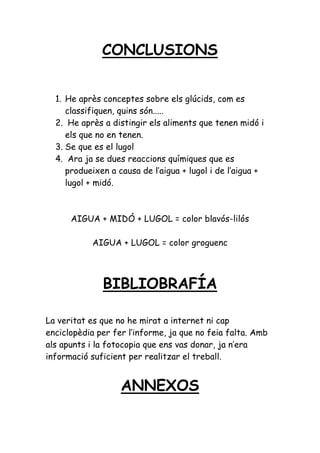 CONCLUSIONS


  1. He après conceptes sobre els glúcids, com es
     classifiquen, quins són.....
  2. He après a distingir els aliments que tenen midó i
     els que no en tenen.
  3. Se que es el lugol
  4. Ara ja se dues reaccions químiques que es
     produeixen a causa de l’aigua + lugol i de l’aigua +
     lugol + midó.



      AIGUA + MIDÓ + LUGOL = color blavós-lilós

           AIGUA + LUGOL = color groguenc




              BIBLIOBRAFÍA

La veritat es que no he mirat a internet ni cap
enciclopèdia per fer l’informe, ja que no feia falta. Amb
als apunts i la fotocopia que ens vas donar, ja n’era
informació suficient per realitzar el treball.


                   ANNEXOS
 