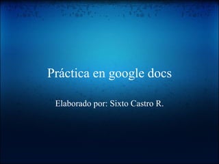 Práctica en google docs Elaborado por: Sixto Castro R. 