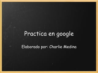 Practica en google Elaborado por: Charlie Medina 