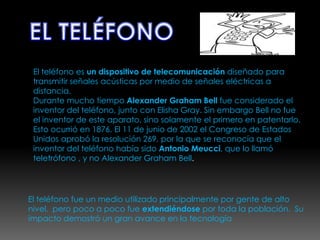 EL TELÉFONOEl teléfono es un dispositivo de telecomunicación diseñado para transmitir señales acústicas por medio de señales eléctricas a distancia.Durante mucho tiempo Alexander Graham Bell fue considerado el inventor del teléfono, junto con Elisha Gray. Sin embargo Bell no fue el inventor de este aparato, sino solamente el primero en patentarlo. Esto ocurrió en 1876. El 11 de junio de 2002 el Congreso de Estados Unidos aprobó la resolución 269, por la que se reconocía que el inventor del teléfono había sido Antonio Meucci, que lo llamó teletrófono , y no Alexander Graham Bell.El teléfono fue un medio utilizado principalmente por gente de alto nivel,  pero poco a poco fue extendiéndose por toda la población.  Su impacto demostró un gran avance en la tecnología