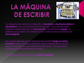LA MÁQUINA DE ESCRIBIRLa máquina de escribir un dispositivo mecánico, electromecánico o electrónico, con un conjunto de teclas que, al ser presionadas, imprimen caracteres en un documento, normalmente papel. La persona que opera una máquina de escribir recibe el nombre de mecanógrafo.No puede decirse que la máquina de escribir tenga un único inventor ,fueron varias las personas que contribuyeron con las ideas e invenciones que terminaron llevando, a las primeras máquinas comercializadas con éxito.La máquina de escribir fue un éxito comercial.