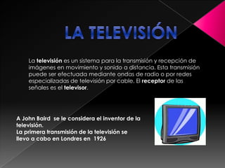 LA TELEVISIÓNLa televisión es un sistema para la transmisión y recepción de imágenes en movimiento y sonido a distancia. Esta transmisión puede ser efectuada mediante ondas de radio o por redes especializadas de televisión por cable. El receptor de las señales es el televisor.A John Baird  se le considera el inventor de la televisión.La primera transmisión de la televisión se llevo a cabo en Londres en  1926