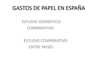GASTOS DE PAPEL EN ESPAÑA                    ESTUDIO DOMESTICO                         COMPARATIVO.                      ESTUDIO COMPARATIVO                           ENTRE PAISES 
