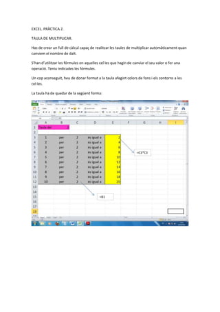 EXCEL. PRÀCTICA 2.

TAULA DE MULTIPLICAR.

Has de crear un full de càlcul capaç de realitzar les taules de multiplicar automàticament quan
canviem el nombre de dalt.

S’han d’utilitzar les fórmules en aquelles cel·les que hagin de canviar el seu valor o fer una
operació. Teniu indicades les fórmules.

Un cop aconseguit, heu de donar format a la taula afegint colors de fons i els contorns a les
cel·les.

La taula ha de quedar de la següent forma:
 