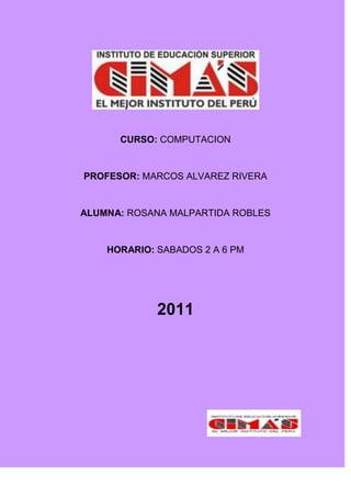 CURSO: COMPUTACION


PROFESOR: MARCOS ALVAREZ RIVERA


ALUMNA: ROSANA MALPARTIDA ROBLES


    HORARIO: SABADOS 2 A 6 PM




             2011
 