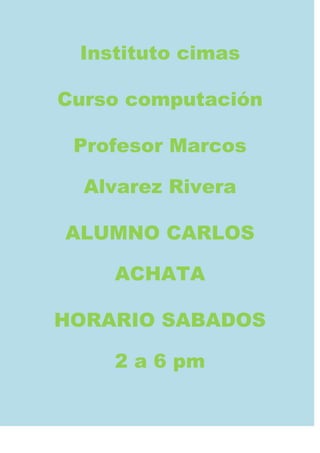 Instituto cimas

Curso computación

 Profesor Marcos

  Alvarez Rivera

ALUMNO CARLOS

    ACHATA

HORARIO SABADOS

    2 a 6 pm
 