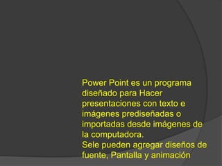 Power Point es un programa
diseñado para Hacer
presentaciones con texto e
imágenes prediseñadas o
importadas desde imágenes de
la computadora.
Sele pueden agregar diseños de
fuente, Pantalla y animación
 