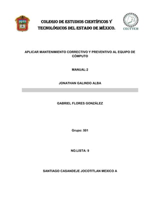COLEGIO DE ESTUDIOS CIENTÍFICOS Y
      TECNOLÓGICOS DEL ESTADO DE MÉXICO.




APLICAR MANTENIMIENTO CORRECTIVO Y PREVENTIVO AL EQUIPO DE
                        CÓMPUTO



                        MANUAL:2



                 JONATHAN GALINDO ALBA




                GABRIEL FLORES GONZÁLEZ




                        Grupo: 501




                        NO.LISTA: 9




         SANTIAGO CASANDEJE JOCOTITLAN MEXICO A
 