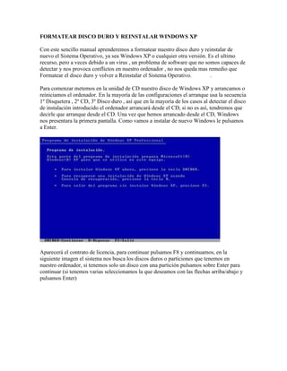 FORMATEAR DISCO DURO Y REINSTALAR WINDOWS XP

Con este sencillo manual aprenderemos a formatear nuestro disco duro y reinstalar de
nuevo el Sistema Operativo, ya sea Windows XP o cualquier otra versión. Es el ultimo
recurso, pero a veces debido a un virus , un problema de software que no somos capaces de
detectar y nos provoca conflictos en nuestro ordenador , no nos queda mas remedio que
Formatear el disco duro y volver a Reinstalar el Sistema Operativo.        .

Para comenzar metemos en la unidad de CD nuestro disco de Windows XP y arrancamos o
reiniciamos el ordenador. En la mayoría de las configuraciones el arranque usa la secuencia
1º Disquetera , 2º CD, 3º Disco duro , así que en la mayoría de los casos al detectar el disco
de instalación introducido el ordenador arrancará desde el CD, si no es así, tendremos que
decirle que arranque desde el CD. Una vez que hemos arrancado desde el CD, Windows
nos presentara la primera pantalla. Como vamos a instalar de nuevo Windows le pulsamos
a Enter.




Aparecerá el contrato de licencia, para continuar pulsamos F8 y continuamos, en la
siguiente imagen el sistema nos busca los discos duros o particiones que tenemos en
nuestro ordenador, si tenemos solo un disco con una partición pulsamos sobre Enter para
continuar (si tenemos varias seleccionamos la que deseamos con las flechas arriba/abajo y
pulsamos Enter)
 