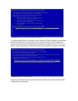 La siguiente pantalla que nos muestra es para indicarnos el tipo de formateo que deseamos
para nuestro disco duro, yo acostumbro a usar sistema de archivos NTFS, aunque hay
personas que dicen que les funciona mejor el ordenador con partición en FAT, eso va en
gustos, así que seleccionáis el sistema de archivos para la partición y pulsáis sobre Enter.




El proceso de formateo del disco duro comenzará y tardara unos minutos en función del
tamaño del disco o partición.
 