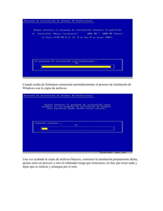 Cuando acaba de formatear comenzará automáticamente el proceso de instalación de
Windows con la copia de archivos




Una vez acabada la copia de archivos básicos, comienza la instalación propiamente dicha,
quizás entre en proceso y otro el ordenador tenga que reiniciarse, no hay que tocar nada y
dejar que se reinicie y arranque por si solo.
 