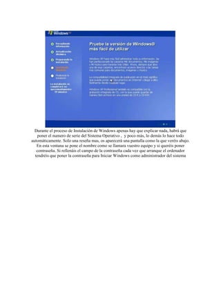 Durante el proceso de Instalación de Windows apenas hay que explicar nada, habrá que
    poner el numero de serie del Sistema Operativo , y poco más, lo demás lo hace todo
automáticamente. Solo una reseña mas, os aparecerá una pantalla como la que veréis abajo.
   En esta ventana se pone el nombre como se llamara vuestro equipo y si queréis poner
   contraseña. Si rellenáis el campo de la contraseña cada vez que arranque el ordenador
  tendréis que poner la contraseña para Iniciar Windows como administrador del sistema
 