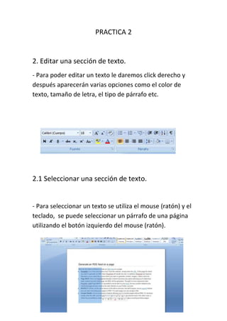 PRACTICA 2


2. Editar una sección de texto.
- Para poder editar un texto le daremos click derecho y
después aparecerán varias opciones como el color de
texto, tamaño de letra, el tipo de párrafo etc.




2.1 Seleccionar una sección de texto.


- Para seleccionar un texto se utiliza el mouse (ratón) y el
teclado, se puede seleccionar un párrafo de una página
utilizando el botón izquierdo del mouse (ratón).
 