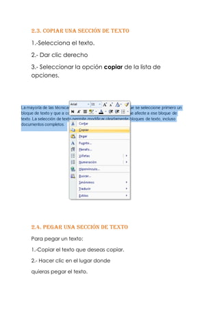 2.3. Copiar una sección de texto

1.-Selecciona el texto.

2.- Dar clic derecho

3.- Seleccionar la opción copiar de la lista de
opciones.




2.4. Pegar una sección de texto
Para pegar un texto:

1.-Copiar el texto que deseas copiar.

2.- Hacer clic en el lugar donde

quieras pegar el texto.
 