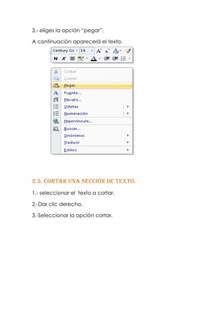 3.- eliges la opción “pegar”.

A continuación aparecerá el texto.




2.5. Cortar una sección de texto.
1.- seleccionar el texto a cortar.

2.-Dar clic derecho.

3.-Seleccionar la opción cortar.
 