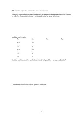 4.3. Circuito con cuatro resistencias en asociación mixta

Dibuja el circuito incluyendo todos los aparatos de medida necesarios para conocer las tensiones
en todos los elementos del circuito y corrientes de todas las ramas del mismo.




Medidas en el circuito.
      R1=                       R2=                        R3=                  R4=

        VR1=                    IR1=

        VR2=                    IR2=

        VR3=                    IR3=

        VR4=                    IR4=

        E1=                     I=

Verificar analíticamente los resultados aplicando la ley de Ohm y las leyes de kirchhoff.




Comentar los resultados de los dos apartados anteriores.




                                               10
 