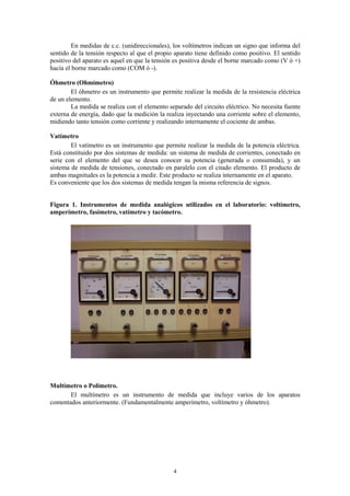 En medidas de c.c. (unidireccionales), los voltímetros indican un signo que informa del
sentido de la tensión respecto al que el propio aparato tiene definido como positivo. El sentido
positivo del aparato es aquel en que la tensión es positiva desde el borne marcado como (V ó +)
hacía el borne marcado como (COM ó -).

Óhmetro (Ohmímetro)
        El óhmetro es un instrumento que permite realizar la medida de la resistencia eléctrica
de un elemento.
        La medida se realiza con el elemento separado del circuito eléctrico. No necesita fuente
externa de energía, dado que la medición la realiza inyectando una corriente sobre el elemento,
midiendo tanto tensión como corriente y realizando internamente el cociente de ambas.

Vatímetro
        El vatímetro es un instrumento que permite realizar la medida de la potencia eléctrica.
Está constituido por dos sistemas de medida: un sistema de medida de corrientes, conectado en
serie con el elemento del que se desea conocer su potencia (generada o consumida), y un
sistema de medida de tensiones, conectado en paralelo con el citado elemento. El producto de
ambas magnitudes es la potencia a medir. Este producto se realiza internamente en el aparato.
Es conveniente que los dos sistemas de medida tengan la misma referencia de signos.


Figura 1. Instrumentos de medida analógicos utilizados en el laboratorio: voltímetro,
amperímetro, fasímetro, vatímetro y tacómetro.




Multímetro o Polímetro.
       El multímetro es un instrumento de medida que incluye varios de los aparatos
comentados anteriormente. (Fundamentalmente amperímetro, voltímetro y óhmetro).




                                               4
 
