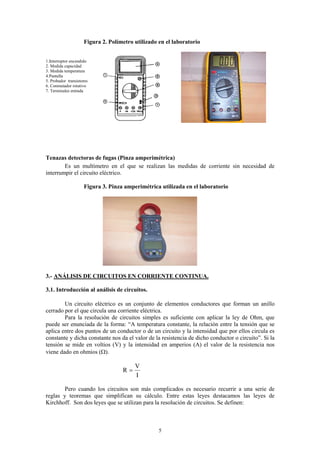 Figura 2. Polímetro utilizado en el laboratorio


1.Interruptor encendido
2. Medida capacidad
3. Medida temperatura
4.Pantalla
5. Probador transistores
6. Conmutador rotativo
7. Terminales entrada




Tenazas detectoras de fugas (Pinza amperimétrica)
        Es un multímetro en el que se realizan las medidas de corriente sin necesidad de
interrumpir el circuito eléctrico.

                     Figura 3. Pinza amperimétrica utilizada en el laboratorio




3.- ANÁLISIS DE CIRCUITOS EN CORRIENTE CONTINUA.

3.1. Introducción al análisis de circuitos.

        Un circuito eléctrico es un conjunto de elementos conductores que forman un anillo
cerrado por el que circula una corriente eléctrica.
        Para la resolución de circuitos simples es suficiente con aplicar la ley de Ohm, que
puede ser enunciada de la forma: “A temperatura constante, la relación entre la tensión que se
aplica entre dos puntos de un conductor o de un circuito y la intensidad que por ellos circula es
constante y dicha constante nos da el valor de la resistencia de dicho conductor o circuito”. Si la
tensión se mide en voltios (V) y la intensidad en amperios (A) el valor de la resistencia nos
viene dado en ohmios (Ω).

                                         V
                                    R=
                                         I

        Pero cuando los circuitos son más complicados es necesario recurrir a una serie de
reglas y teoremas que simplifican su cálculo. Entre estas leyes destacamos las leyes de
Kirchhoff. Son dos leyes que se utilizan para la resolución de circuitos. Se definen:



                                                   5
 