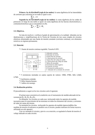 Primera ley de Kirchhoff (regla de los nudos): la suma algebraica de las intensidades
de corriente que concurren en un nudo es igual a cero.
                         ∑I   i   =0
        Segunda ley de Kirchhoff (regla de las mallas): la suma algebraica de las caídas de
potencial a lo largo de una malla es igual a la suma algebraica de las fuerzas electromotrices y
contraelectromotrices que se encuentran en ella.
                         ∑ε = ∑I
                              i        i   ∗ Ri

3.2. Objetivos.

         Se trata de resolver y verificar el grado de aproximación a la realidad obtenida con las
idealizaciones y simplificaciones de la Teoría de Circuitos de tres casos simples de circuitos
eléctricos alimentados por una fuente de tensión constante (corriente continua), con elementos
resistivos en régimen permanente.

3.3. Material.

         * 1 fuente de tensión continua regulable. Tensión 0-30V.

                                                  1.Indicador corriente
                                                  2.Indicador de tensión
                                                  3.Ajuste fino de corriente
                                                  4. Ajuste grueso de corriente
                                                  5.Ajuste fino del voltaje de salida
                                                  6. Ajuste grueso del voltaje de salida
                                                  7.Boton de encendido
                                                  8.Terminal de salida negativo
                                                  9.Conexión de tierra
                                                  10.Terminal de salida positivo
                                                  11. Indicador de la constante de corriente


         * 5 resistencias montadas en cajitas soporte de valores: 100Ω, 470Ω, 1kΩ, 2,2kΩ,
4,7kΩ.
         * 4 polímetros estándar.
         * Cables banana-banana..
         * 1 tablero de montaje.

3.4. Realización práctica.

El procedimiento a seguir en los tres circuitos será el siguiente:

         El primer paso consistirá en la medición con el instrumento de medida adecuado de las
resistencias R1, R2, R3, R4 y R5.
         Se dibujarán los circuitos en cada caso, incluyendo todos los aparatos de medida
necesarios para el conocimiento de las tensiones en todos los elementos del circuito y corrientes
de todas las ramas del mismo.
         Se montarán los circuitos incluyendo los aparatos de medida imprescindibles (las
medidas de tensión al realizarse en paralelo con el circuito, pueden realizarse de forma sucesiva
utilizando un solo aparato).
         Una vez montado el circuito y previo a su conexión, se regularán la fuente de tensión al
voltaje indicado en cada circuito.




                                                    6
 