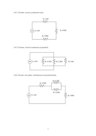 3.4.1. Circuito con tres resistencias serie


                                          R1=1kΩ




                              E1=30V                                R2=470Ω


                                         R3=100Ω




3.4.2. Circuito con tres resistencias en paralelo.




                           E1=24V             R1=4,7kΩ      R2=2,2kΩ          R3=1kΩ




3.43. Circuito con cuatro resistencias en asociación mixta.


                                                         R2=4,7kΩ
                                     R1=470Ω




                                                         R3=2,2kΩ
                         E1=24V                                               R4=100Ω




                                                 7
 
