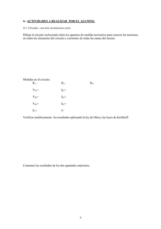 4.- ACTIVIDADES A REALIZAR POR EL ALUMNO.

4.1. Circuito con tres resistencias serie

Dibuja el circuito incluyendo todos los aparatos de medida necesarios para conocer las tensiones
en todos los elementos del circuito y corrientes de todas las ramas del mismo.




Medidas en el circuito.
      R1=                        R2=                       R3=

        VR1=                     IR1=

        VR2=                     IR2=

        VR3=                     IR3=

        E1=                      I=

Verificar analíticamente los resultados aplicando la ley de Ohm y las leyes de kirchhoff.




Comentar los resultados de los dos apartados anteriores.




                                               8
 