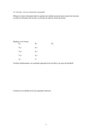 4.2. Circuito con tres resistencias en paralelo.

Dibuja el circuito incluyendo todos los aparatos de medida necesarios para conocer las tensiones
en todos los elementos del circuito y corrientes de todas las ramas del mismo.




Medidas en el circuito.
      R1=                       R2=                        R3=

        VR1=                    IR1=

        VR2=                    IR2=

        VR3=                    IR3=

        E1=                     I=

Verificar analíticamente los resultados aplicando la ley de Ohm y las leyes de kirchhoff.




Comentar los resultados de los dos apartados anteriores.




                                                   9
 