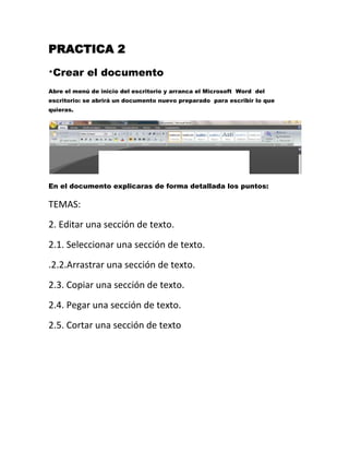 PRACTICA 2

*Crear      el documento
Abre el menú de inicio del escritorio y arranca el Microsoft Word del
escritorio: se abrirá un documento nuevo preparado para escribir lo que
quieras.




En el documento explicaras de forma detallada los puntos:

TEMAS:
2. Editar una sección de texto.
2.1. Seleccionar una sección de texto.
.2.2.Arrastrar una sección de texto.
2.3. Copiar una sección de texto.
2.4. Pegar una sección de texto.
2.5. Cortar una sección de texto
 